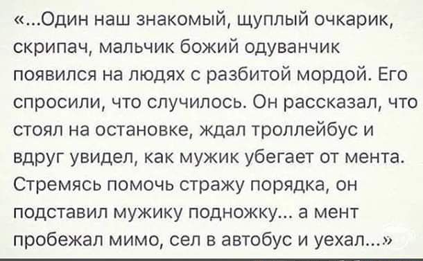 Один наш знакомый щуплый очкарик скрипач мальчик божий одуванчик появился на людях с разбитой мордой Его спросили что случилось Он рассказал что стоял на остановке ждал троллейбус и вдруг увидел как мужик убегает от мента Стремясь помочь стражу порядка он подставил мужику подножку а мент пробежал мимо сел в автобус и уехал