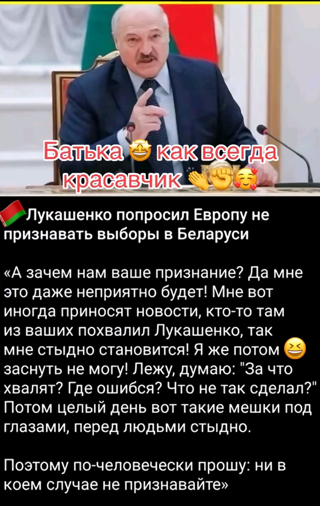 Лукашенко попросил Европу не признавать выборы в Беларуси А зачем нам ваше признание Да мне это даже неприятно будет Мне вот иногда приносят новости кто то там из ваших похвалил Лукашенко так _ мне стыдно становится Я же потом заснуть не могу Лежу думаю За что хвалят Где ошибся Что не так сделал Потом целый день вот такие мешки под глазами перед лю