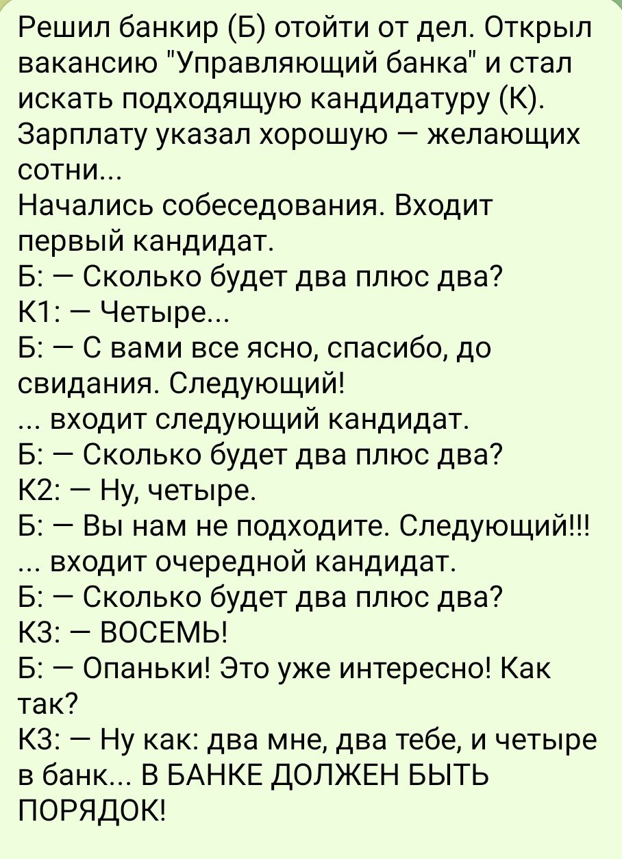 Решил банкир Б отойти от дел Открыл вакансию Управляющий банка и стал искать подходящую кандидатуру К Зарплату указал хорошую желающих сотни Начались собеседования Входит первый кандидат Б Сколько будет два плюс два К1 Четыре Б С вами все ясно спасибо до свидания Следующий входит следующий кандидат Б Сколько будет два плюс два К2 Ну четыре Б Вы нам