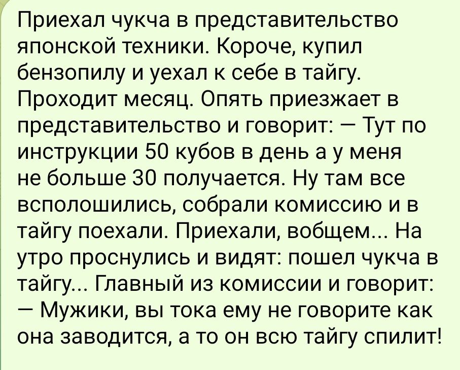 Приехап чукча в представительство японской техники Короче купил бензопилу и уехал к себе в тайгу Проходит месяц Опять приезжает в представительство и говорит ТУТ по инструкции 50 кубов в день а у меня не больше 30 получается Ну там все всполошились собрали комиссию и в тайгу поехали Приехали вобщем На утро проснулись и видят пошел чукча в тайгу Гла