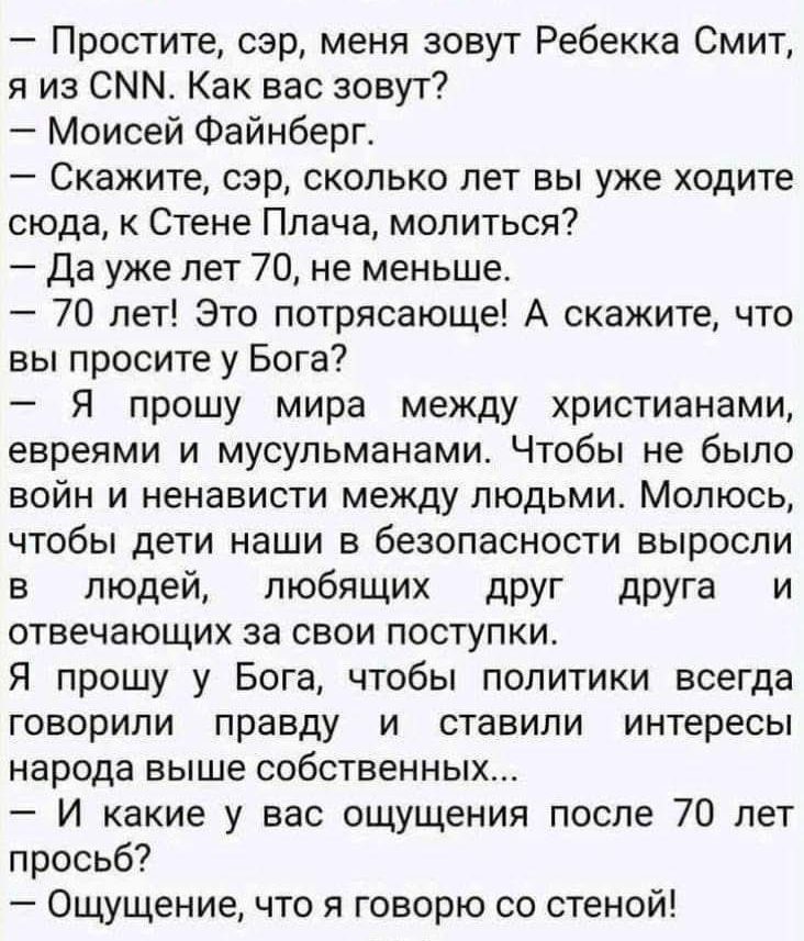 Простите сэр меня зовут Ребекка Смит я из СММ Как вас зовут Моисей Файнберг СКЕЖИТЕ сэр сколько лет вы уже ходите сюда к Стене Плача молиться Да уже лет 70 не меньше 70 лет Это потрясающе А скажите что вы просите у Бога Я прошу мира между христианами евреями и мусульманами Чтобы не было войн и ненависти между людьми Молюсь чтобы дети наши в безопас