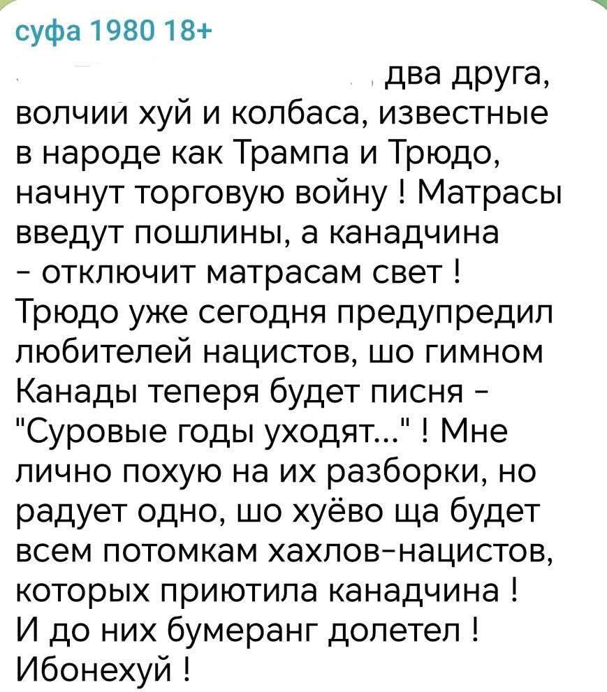 суфа 1980 18 два друга волчии хуй и колбаса известные в народе как Трампа и Трюдо начнут торговую войну Матрасы введут пошлины а канадчина отключит матрасам свет Трюдо уже сегодня предупредил любителей нацистов шо гимном Канады теперя будет писня Суровые годы уходят Мне лично похую на их разборки но радует одно шо хуёво ща будет всем потомкам хахло