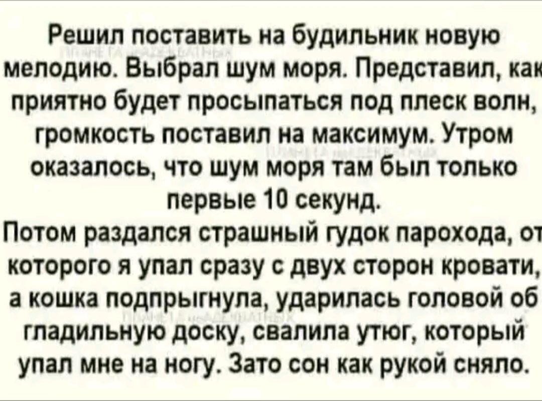 Решил поставить на будильник новую мелодию Выбрал шум моря Представил как приятно будет просыпаться под плеск волн громкость поставил на максимум Утром оказалось что шум моря там был только первые 10 секунд Потом раздался страшный гудок парохода от которого я упал сразу с двух сторон кровати а кошка подпрыгнула ударилась головой об гладильную доску