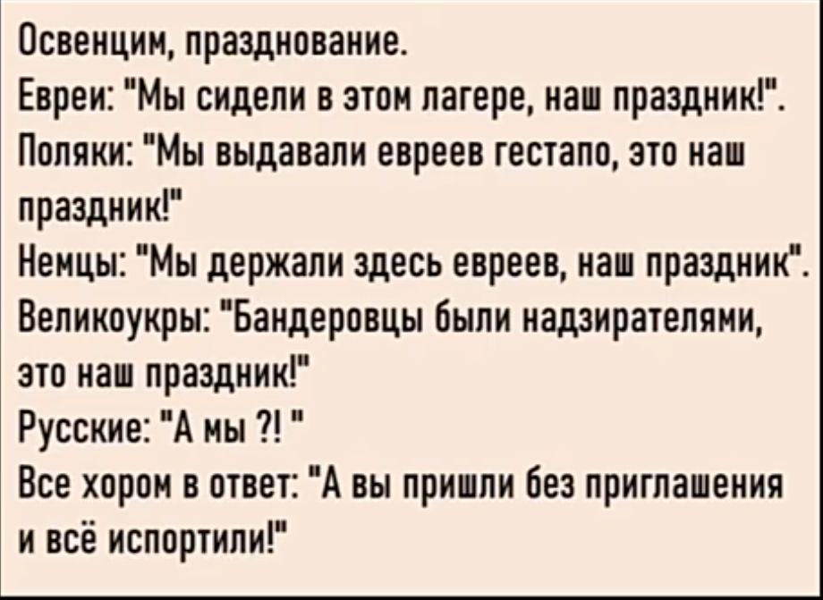 Освенцин празднование Евреи Мы сидели в этом лагере наш праздник Поляки Мы выдавали евреев гестапо это наш праздник Немцы Мы держали здесь евреев наш праздник Великоукры Бандеровцы были надзирателями это наш праздник Русские А мы Все хором в ответ А вы пришли без приглашения и всё испортили