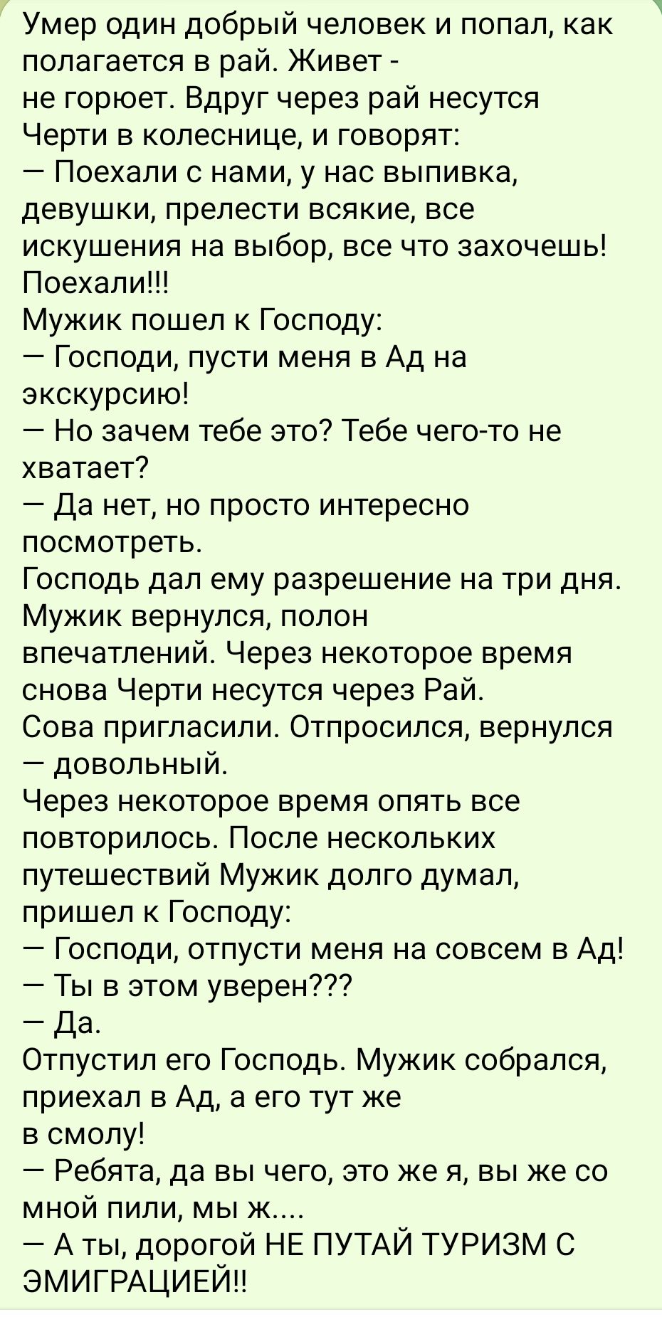 Умер один добрый человек и попал как полагается в рай Живет не горюет Вдруг через рай несутся Черти в колеснице и говорят Поехали с нами у нас выпивка девушки прелести всякие все искушения на выбор все что захочешь Поехали Мужик пошел к Господу Господи пусти меня в Ад на экскурсию Но зачем тебе это Тебе чего то не хватает Да нет но просто интересно