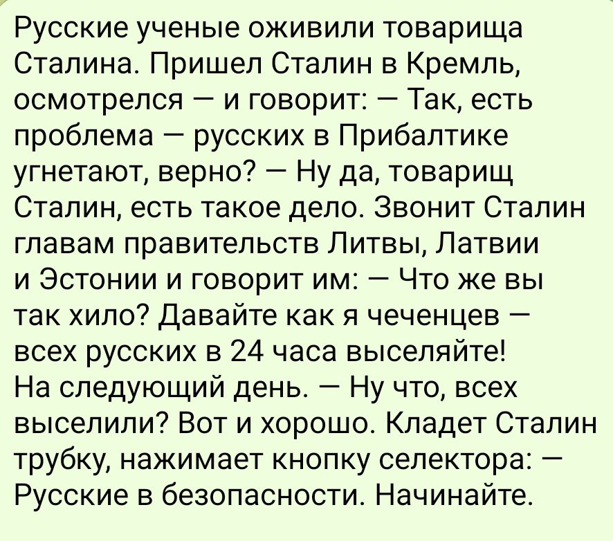 Русские ученые оживили товарища Сталина Пришел Сталин в Кремль осмотрелся и говорит Так есть проблема русских в Прибалтике угнетают верно Ну да товарищ Сталин есть такое дело Звонит Сталин главам правительств Литвы Латвии и Эстонии и говорит им Что же вы так хило Давайте как я чеченцев всех русских в 24 часа выселяйте На следующий день Ну что всех 