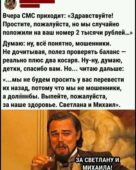 ча й Вчера СМС приходит Здравствуйте Простите пожалуйста но мы случайно положили на ваш номер 2 тысячи рублей Думаю ну всё понятно мошенники Не дочитывая полез проверять баланс реально плюс два косаря Ну ну думаю детки спасибо вам Но читаю дальше мы не будем просить у вас перевести их назад потому что мы не мошенники а долеёжебы Выпейте пожалуйста 