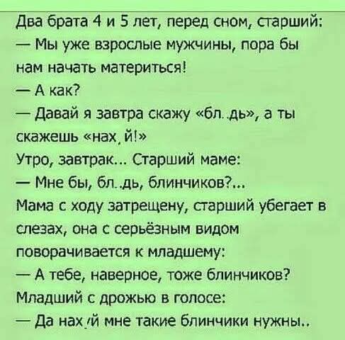 Два брата 4 и 5 лет перед сном старший Мы уже взрослые мужчины пора бы нам начать материться Акак Давай я завтра скажу блдь а ты скажешь нах й Утро завтрак Старший маме Мне бы блдь блинчиков Мама с ходу затрещену старший убегает в слезах она с серьёзным видом поворачивается к младшему Атебе наверное тоже блинчиков Младший с дрожью в голосе Да нах й