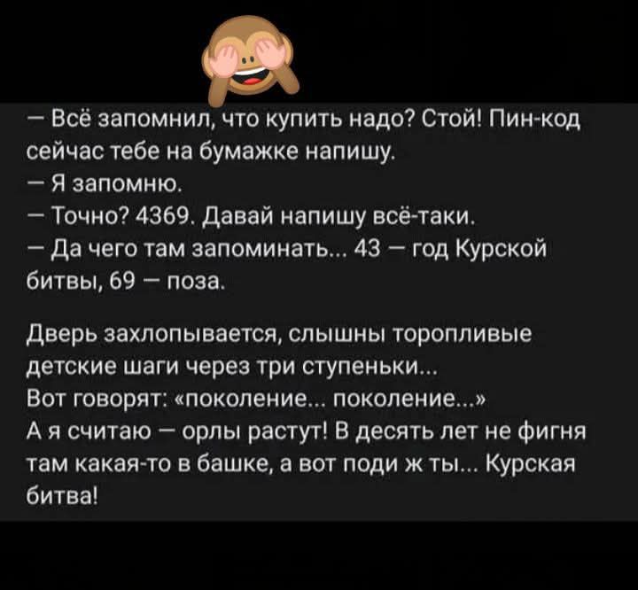 Всё запомнил что купить надо Стой Пин код сейчас тебе на бумажке напишу Я запомню Точно 4369 Давай напишу всё таки Да чего там запоминать 43 год Курской битвы 69 поза Дверь захлопывается слышны торопливые детские шаги через три ступеньки Вот говорят поколение поколение Ая считаю орлы растут В десять лет не фигня там какая то в башке а вот поди ж ты