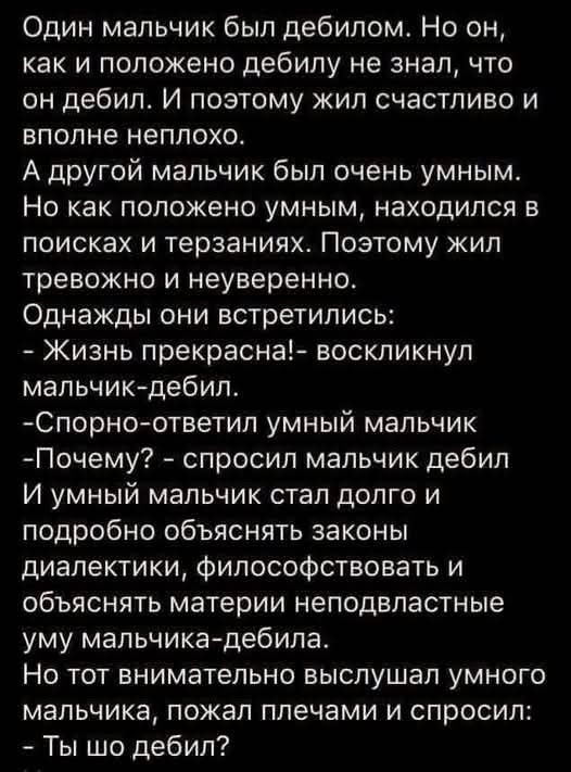 Один мальчик был дебилом Но он как и положено дебилу не знал что он дебил И поэтому жил счастливо и вполне неплохо А другой мальчик был очень умным Но как положено умным находился в поисках и терзаниях Поэтому жил тревожно и неуверенно Однажды они встретились Жизнь прекрасна воскликнул мальчик дебил Спорно ответил умный мальчик Почему спросил мальч