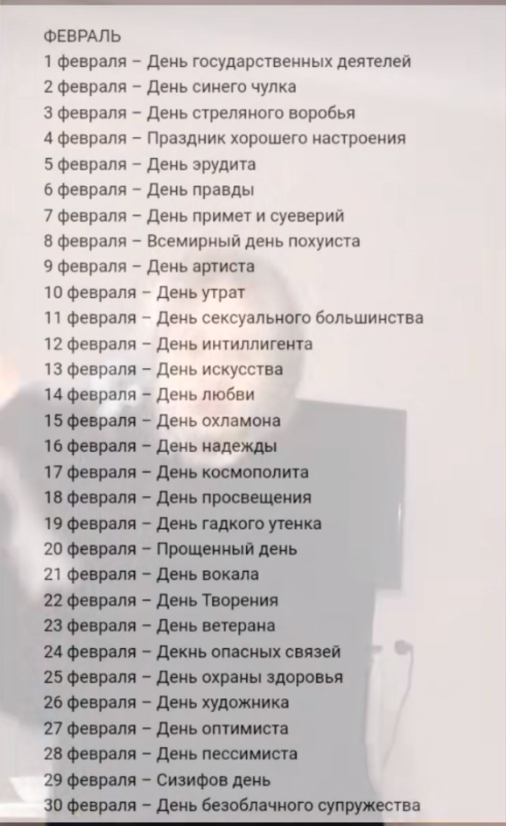 ФЕВРАЛЬ 1 февраля День государственных деятелей 2 февраля День синего чулка 3 февраля День стреляного воробья 4 февраля Праздник хорошего настроения 5 февраля День эрудита 6 февраля День правды 7 февраля День примет и суеверий 8 февраля Всемирный день похуиста 9 февраля День артиста 10 февраля День утрат 11 февраля День сексуального большинства 12 