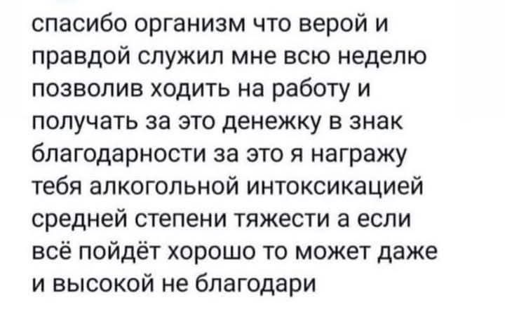 спасибо организм что верой и правдой служил мне всю неделю позволив ходить на работу и получать за это денежку в знак благодарности за это я награжу тебя алкогольной интоксикацией средней степени тяжести а если всё пойдёт хорошо то может даже и высокой не благодари