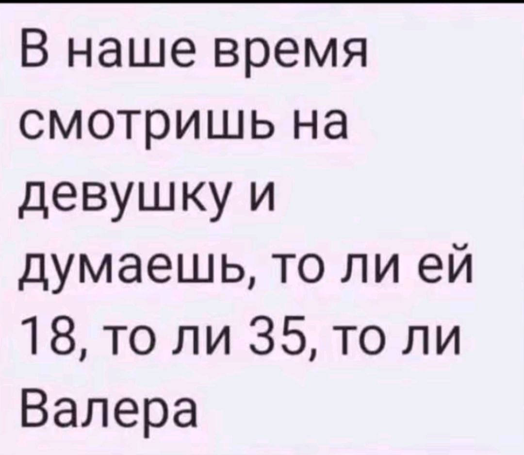 В наше время смотришь на девушку и думаешь то ли ей 18 то ли 35 то ли Валера