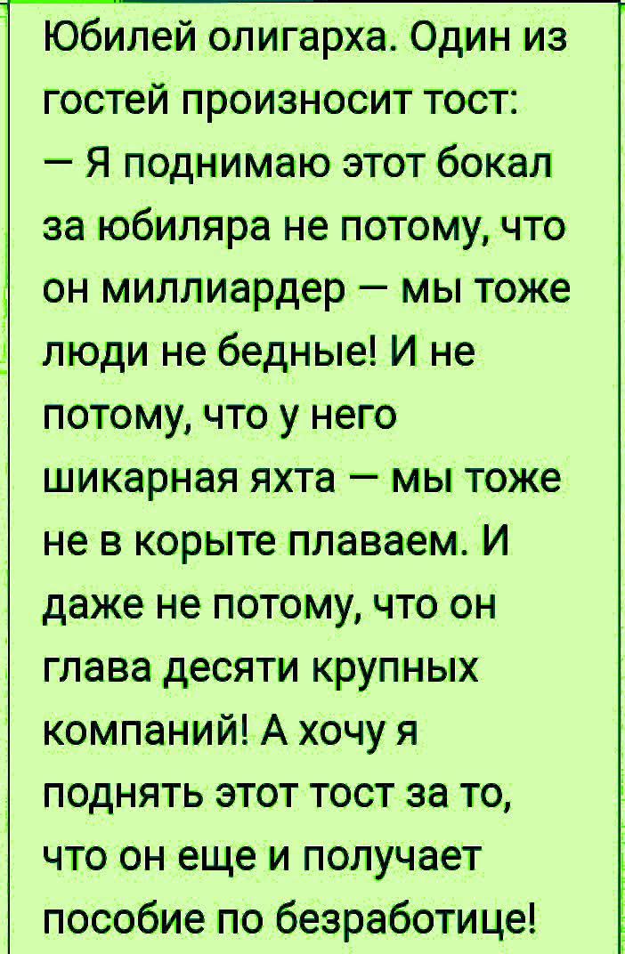 Юбилей олигарха Один из гостей произносит тост Я поднимаю этот бокал за юбиляра не потому что он миллиардер мы тоже люди не бедные И не потому что у него шикарная яхта мы тоже не в корыте плаваем И даже не потому что он глава десяти крупных компаний А хочу я поднять этот тост за то что он еще и получает пособие по безработице