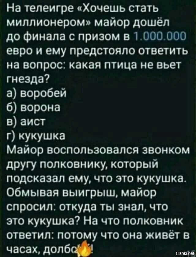 На телеигре Хочешь стать миллионером майор дошёл до финала с призом в 1000000 евро и ему предстояло ответить на вопрос какая птица не вьет гнезда а воробей 6 ворона в аист г кукушка Майор воспользовался звонком другу полковнику который подсказал ему что это кукушка Обмывая выигрыш майор спросил откуда ты знал что это кукушка На что полковник ответи