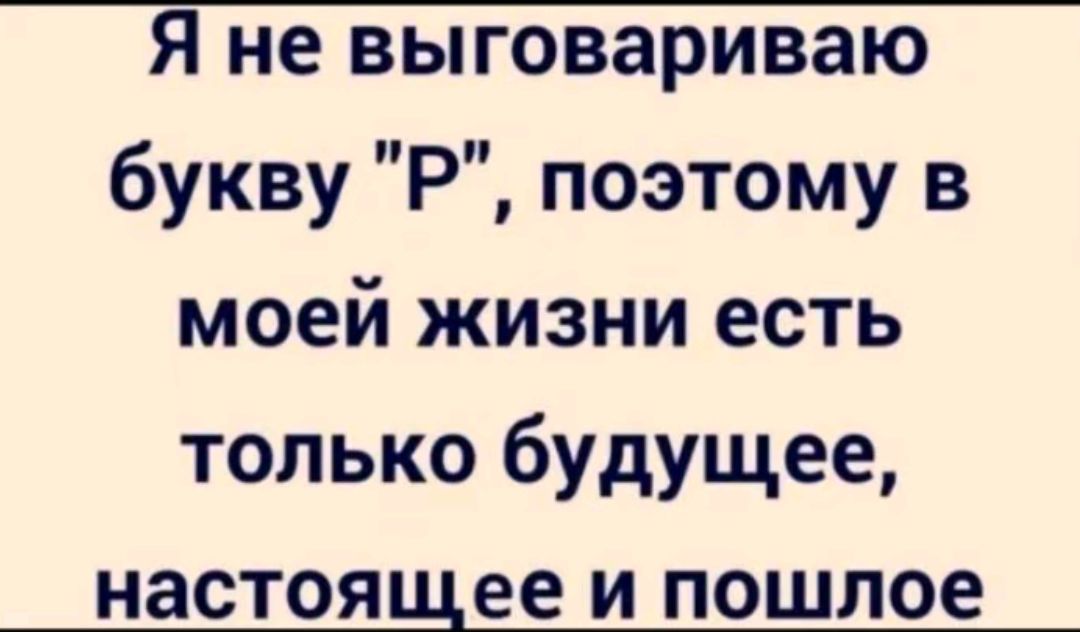 Я не выговариваю букву Р поэтому в моей жизни есть только будущее настоящее и пошлое