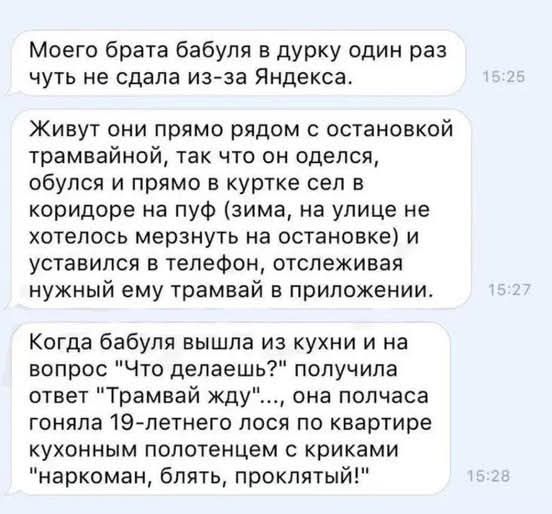 Моего брата бабуля в дурку один раз чуть не сдала из за Яндекса Живут они прямо рядом с остановкой трамвайной так что он оделся обулся и прямо в куртке сел в коридоре на пуф зима на улице не хотелось мерзнуть на остановке и уставился в телефон отслеживая нужный ему трамвай в приложении Когда бабуля вышла из кухни и на вопрос Что делаешь получила от