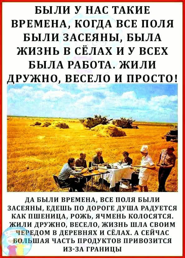 БЫЛИ У НАС ТАКИЕ ВРЕМЕНА КОГДА ВСЕ ПОЛЯ БЫЛИ ЗАСЕЯНЫ БЫЛА ЖИЗНЬ В СЁЛАХ И У ВСЕХ БЫЛА РАБОТА ЖИЛИ ЕЕ_КНО ВЕСЕЛО И ПРОСТО ЗТ М айка ГВ ДА БЫЛИ ВРЕМЕНА ВСЕ ПОЛЯ БЫЛИ ЗАСЕЯНЫ ЕДЕШЬ ПО ДОРОГЕ ДУША РАДУЕТСЯ КАК ПШЕНИЦА РОЖЬ ЯЧМЕНЬ КОЛОСЯТСЯ ЖИЛИ ДРУЖНО ВЕСЕЛО ЖИЗНЬ ШЛА СВОИМ ЧЕРЕДОМ В ДЕРЕВНЯХ И СЁЛАХ А СЕЙЧАС БОЛЬШАЯ ЧАСТЬ ПРОДУКТОВ ПРИВОЗИТСЯ ИЗ ЗА ГР