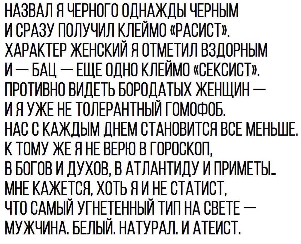 НАЗВАЛ Я ЧЕРНОГО ОДНАЖДЫ ЧЕРНЫМ И СРАЗУ ПОЛУЧИЛ КЛЕЙМО РАСИСТ ХАРАКТЕР ЖЕНСКИЙ Я ОТМЕТИЛ ВЗДОРНЫМ И БАЦ ЕЩЕ ОДНО КЛЕЙМО СЕКСИСТР ПРОТИВНО ВИДЕТЬ БОРОДАТЫХ ЖЕНЩИН ИЯУЖЕ НЕ ТОЛЕРАНТНЫЙ ГОМОФОБ НАС С КАЖДЫМ ДНЕМ СТАНОВИТСЯ ВСЕ МЕНЬШЕ К ТОМУ ЖЕ Я НЕ ВЕРЮ В ГОРОСКОГ В БОГОВ И ДУХОВ В АТЛАНТИДУ И ПРИМЕТЫ МНЕ КАЖЕТСЯ ХОТЬ ЯИ НЕ СТАТИСТ ЧТО САМЫЙ УГНЕТЕННЫ