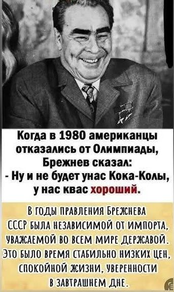 Когда в 1980 американцы отказались от Олимпиады Брежнев сказал Нуине будет унас Кока Колы у нас квас хороший В ГОДЫ ПРАВЛЕНИЯ БРЕЖНЕВА СССР БЫЛА НЕЗАВИСИМОЙ 0Т ИМПОРТА УВАЖАЕМОЙ ВО ВСЕМ МИРЕ ДЕРЖАВОЙ ЭТО БЫЛО ВРЕМЯ СТАБИЛЬНО НИЗКИХ ЦЕН СПОКОЙНОЙ ЖИЗНИ УВЕРЕННОСТИ эа В ЗАВТРАШНЕМ ДНЕ _Е