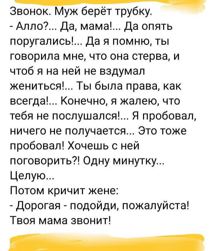 Звонок Муж берёт трубку ч Алло Да мама Да опять поругались Да я помню ты говорила мне что она стерва и чтоб я на ней не вздумал жениться Ты была права как всегда Конечно я жалею что тебя не послушался Я пробовал ничего не получается Это тоже пробовал Хочешь с ней поговорить Одну минутку Целую Потом кричит жене Дорогая подойди пожалуйста Твоя мама з