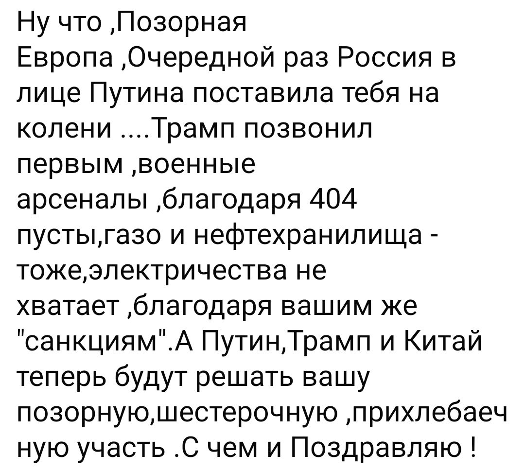 Ну что Позорная Европа Очередной раз Россия в лице Путина поставила тебя на колени Трамп позвонил первым военные арсеналы благодаря 404 пустыгазо и нефтехранилища тожеэлектричества не хватает благодаря вашим же санкциямА ПутинТрамп и Китай теперь будут решать вашу позорнуюшестерочную прихлебаеч ную участь С чем и Поздравляю