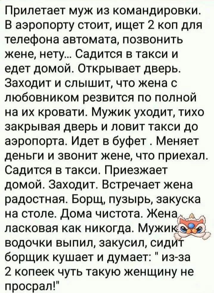 Прилетает муж из командировки В аэропорту стоит ищет 2 коп для телефона автомата позвонить жене нету Садится в такси и едет домой Открывает дверь Заходит и слышит что жена с любовником резвится по полной на их кровати Мужик уходит тихо закрывая дверь и ловит такси до аэропорта Идет в буфет Меняет деньги и звонит жене что приехал Садится в такси При