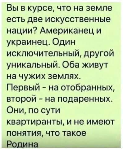 Вы в курсе что на земле есть две искусственные нации Американец и украинец Один исключительный другой уникальный Оба живут на чужих землях Первый на отобранных второй на подаренных Они по сути квартиранты и не имеют понятия что такое Родина и