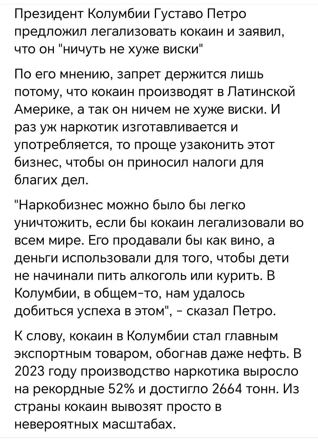 Президент Колумбии Густаво Петро предложил легализовать кокаин и заявил что он ничуть не хуже виски По его мнению запрет держится лишь потому что кокаин производят в Латинской АМЕРИКЭ а так он ничем не хуже виски и раз уж наркотик изготавливается и употребляется то проще узаконить этот бизнес чтобы он приносил налоги для благих дел Наркобизнес можн