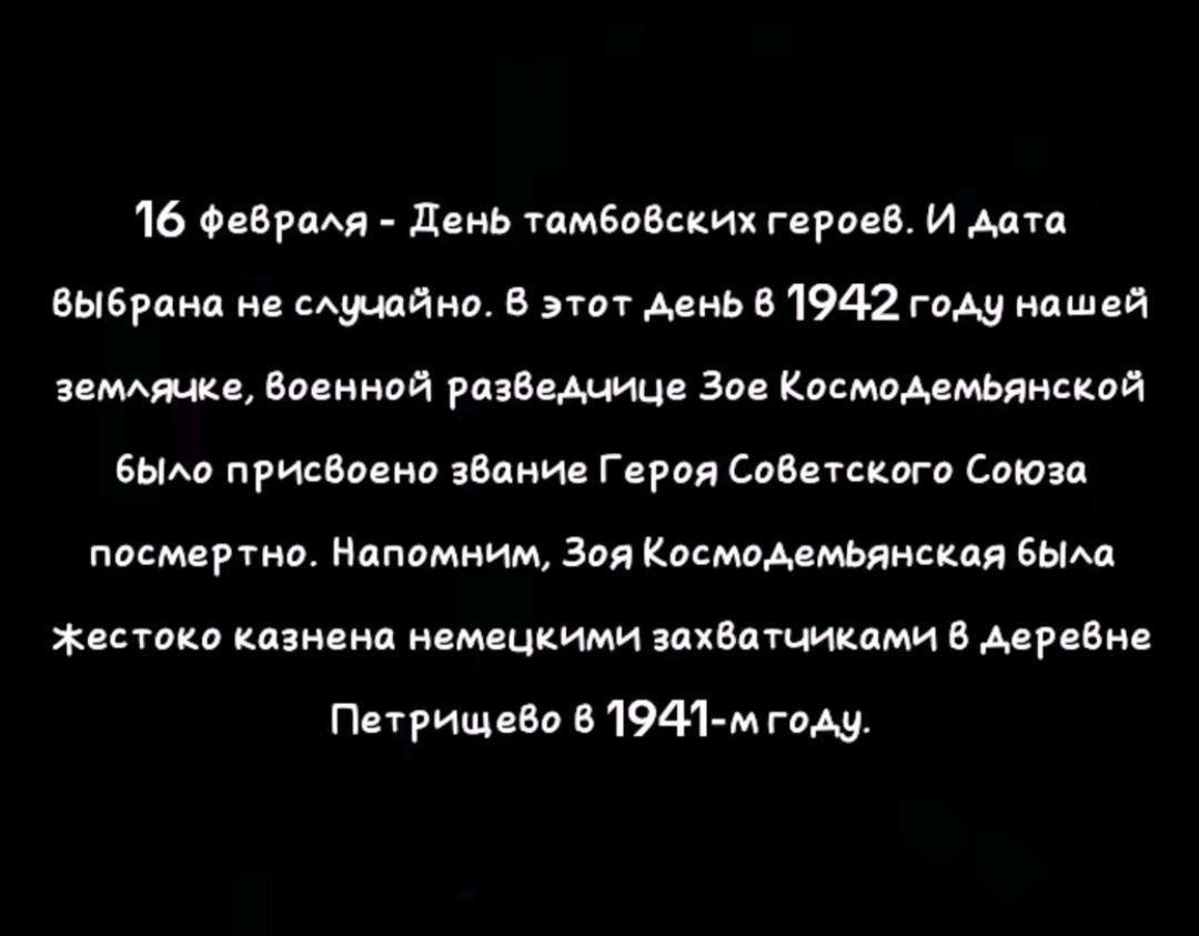 16 февроля День тамбовских герое8 И дата Выбрана не случайно В этот день 8 1942 году нашей землячке Военной разведнице Зое Космодемьянской бЫло присвоено звание Героя Советского Союза посмертно Напомним Зоя Космодемьянская бЫла жестоко казнена немецкими захватчиками в деревне Петрищево 6 1941 мгоду