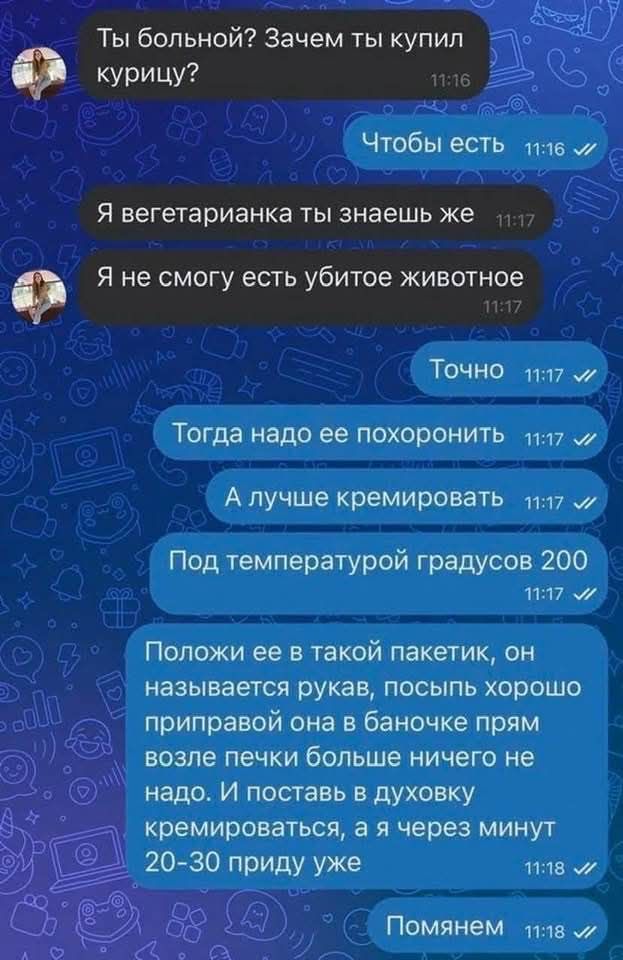 Ты больной Зачем ты купил Ф курицу 6 Чтобы есть _ пл6 7 Я вегетарианка ты знаешь же Я не смогу есть убитое животное лт ТОЧНО пу7 Тогда надо ее похоронитЬ 7 А лучше кремировать 1117 Под температурой градусов 200 л7 м Положи ее в такой пакетик он называется рукав посыпь хорошо приправой она в баночке прям возле печки больше ничего не надо И поставь в