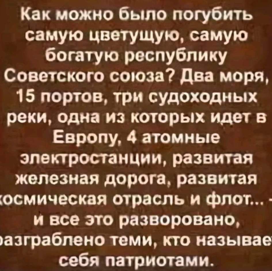 Как можно было погубить самую цветущую самую богатую республику Советского союза Два моря 15 портов три судоходных реки одна из которых идет в Европу 4 атомные электростанции развитая железная дорога развитая осмическая отрасль и флот и все это разворовано азграблено теми кто называе себя патриотами