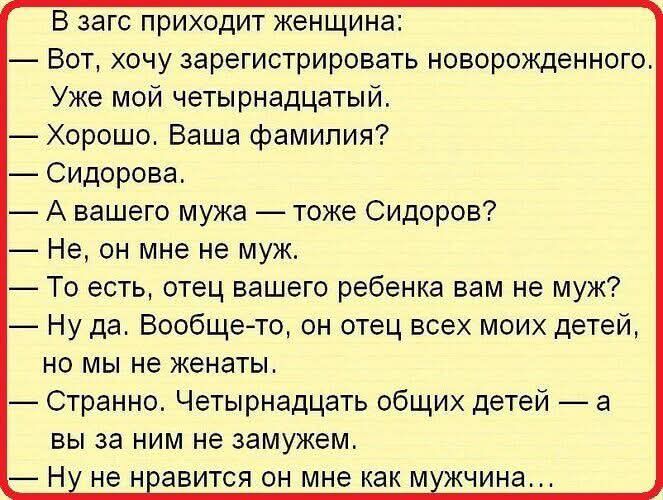 В загс приходит женщина Вот хочу зарегистрировать новорожденного Уже мой четырнадцатый Хорошо Ваша фамилия Сидорова А вашего мужа тоже Сидоров Не он мне не муж То есть отец вашего ребенка вам не муж Ну да Вообще то он отец всех моих детей но мы не женаты Странно Четырнадцать общих детей а вы за ним не замужем Ну не нравится он мне как мужчина