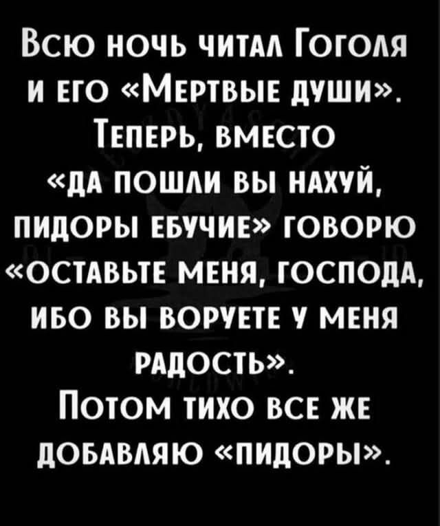 ВСЮ НОЧЬ ЧИТАЛ ГОГОЛЯ И ЕГО МЕРТВЫЕ ДУШИ ТЕПЕРЬ ВМЕСТО ДА ПОШЛИ ВЫ НАХУЙ ПИДОРЫ ЕБУЧИЕ ГОВОРЮ ОСТАВЬТЕ МЕНЯ ГОСПОДА ИБО ВЫ ВОРУЕТЕ У МЕНЯ РАДОСТЬ ПОТОМ ТИХО ВСЕ ЖЕ ДОБАВЛЯЮ ПИДОРЫ