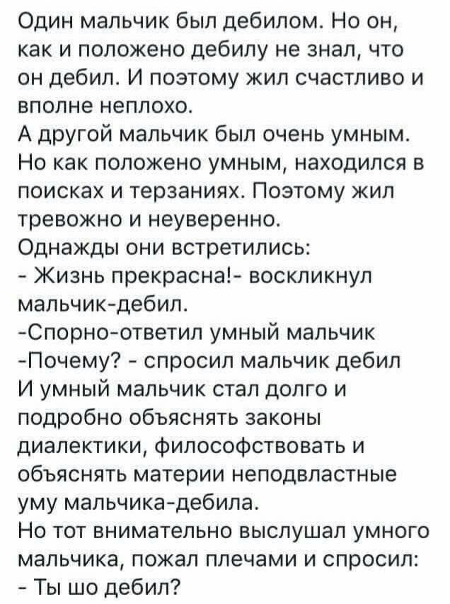 Один мальчик был дебилом Но он как и положено дебилу не знал что он дебил И поэтому жил счастливо и вполне неплохо А другой мальчик был очень умным Но как положено умным находился в поисках и терзаниях Поэтому жил тревожно и неуверенно Однажды они встретились Жизнь прекрасна воскликнул мальчик дебил Спорно ответил умный мальчик Почему спросил мальч