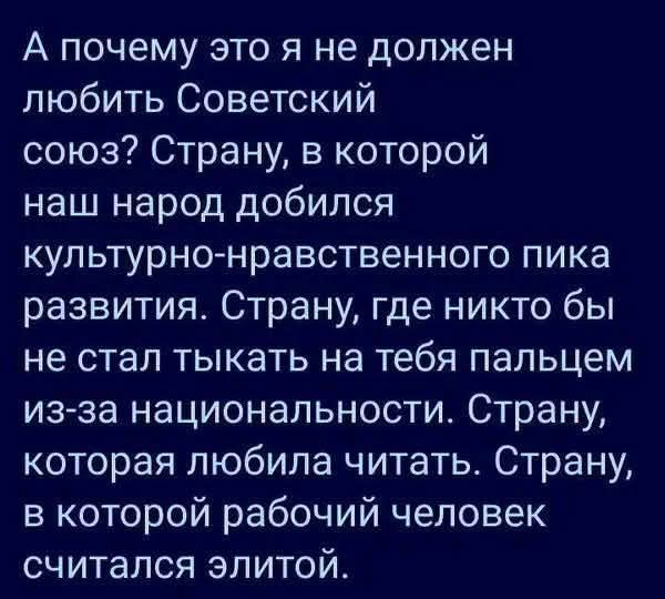 А почему это я не должен любить Советский союз Страну в которой наш народ добился культурно нравственного пика развития Страну где никто бы не стал тыкать на тебя пальцем из за национальности Страну которая любила читать Страну в которой рабочий человек считался элитой