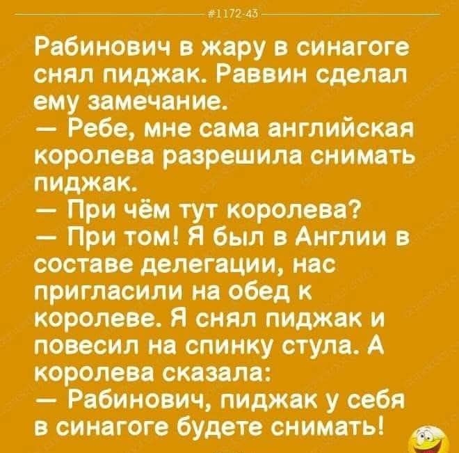 117243 Рабинович в жару в синагоге снял пиджак Раввин сделал ему замечание Ребе мне сама английская королева разрешила снимать пиджак При чём тут королева При том Я был в Англии в составе делегации нас пригласили на обед к королеве Я снял пиджак и повесил на спинку стула А королева сказала Рабинович пиджак у себя в синагоге будете снимать