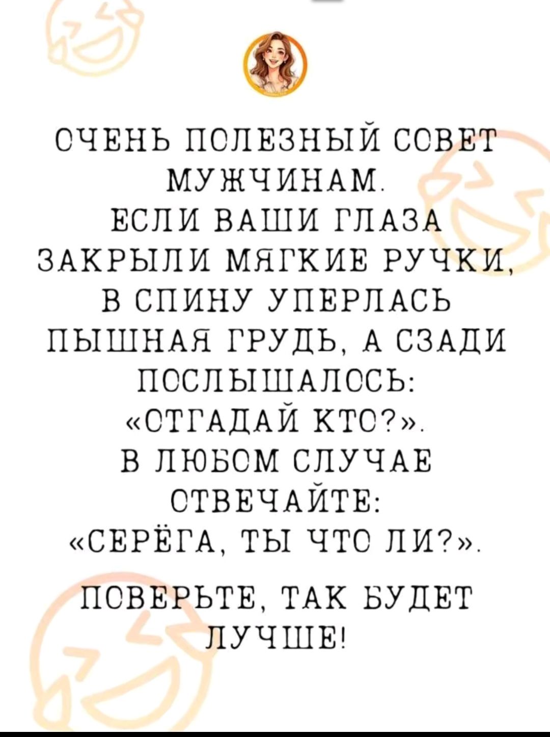 ОЧЕНЬ ПОЛЕЗНЫЙ СОВЕТ МУЖЧИНАМ ЕСЛИ ВАШИ ГЛАЗА ЗАКРЫЛИ МЯГКИЕ РУЧКИ В СПИНУ УПЕРЛАСЬ ПЫШНАЯ ГРУДЬ А СЗАДИ ПОСЛЫШАЛОСЬ СТГАДАЙ КТС В ЛЮБОМ СЛУЧАЕ СТВЕЧАЙТЕ СЕРЁГА ТЫ ЧТО ЛИ ПОВЕРЬТЕ ТАК БУДЕТ ЛУЧШЕ