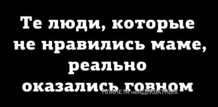 Те люди, которые не нравились маме, реально оказались.говном