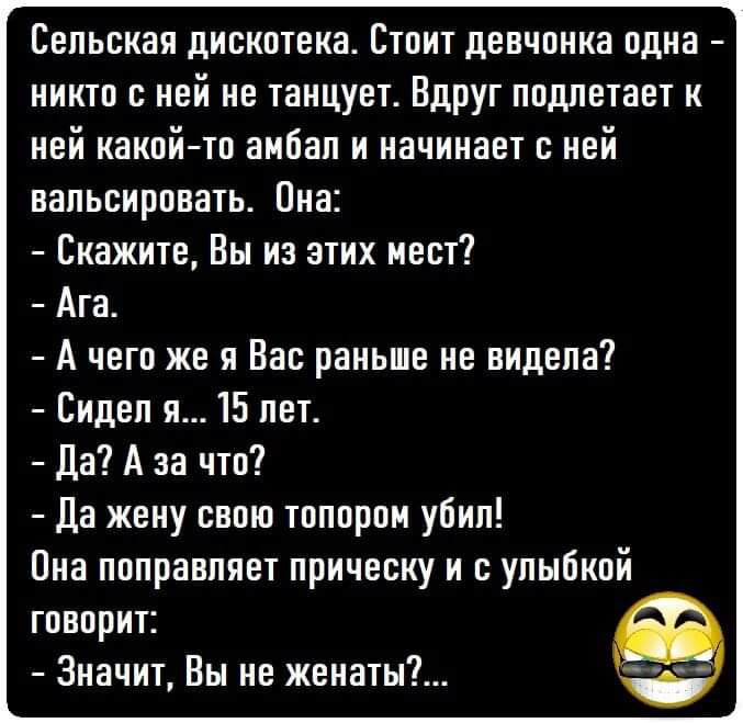 Сельская дискотека. Стоит девчонка одна  никто с ней не танцует. Вдруг подлетает к ней какойто амбал и начинает с ней вальсировать. Она:  скажите, вы из этих мест?  Ага.  А чего же я вас раньше не видела?  Сидел я... 15 лет.  Да? А за что?  Да жену свою топором убил! Она поправляет прическу и с улыбкой говорит:  значит, вы не женаты?...