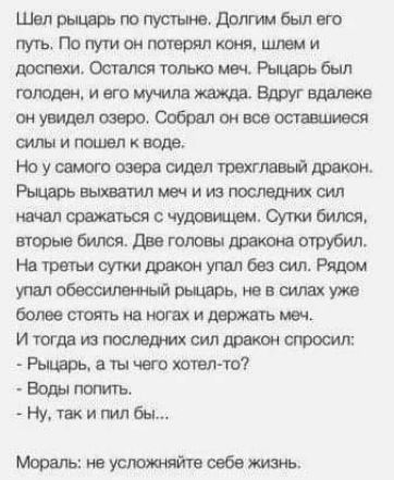 Шёел рыцарь по пустыне, долгим был его. Путь. По пути он потерял коня, шлем и дослехи. Остался только меч. Рыцарь был голоден, и его мучила жажда. Вдруг вдалеке он увидел озеро. Собрал он все оставшиеся силы и пошел к воде. Но у самого озера сидел трехглавый дракон. Рыцарь выхватил меч и из последних сил начал сражаться с чудовищем. Сутки бился, вторые бился. Две головы дракона отрубил. На третьи сутки дракон упал без сил. Рядом. Упал обессиленный рыцарь, не в силах уже более стоять на ногах и держать меч. И тогда из последних сил дракон спросил:  рыцарь, а ты чего хотелто?  Воды попить.  Ну, так и пил бы... Мораль: не усложняйте себе жизнь.