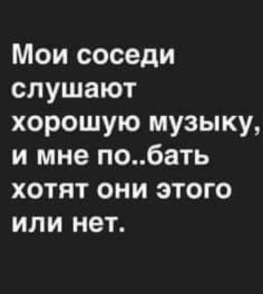 Мои соседи слушают хорошую музыку, и мне по..бать хотят они этого или нет.