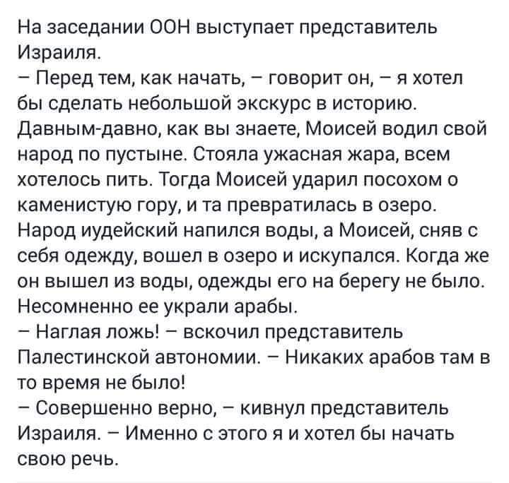 На заседании оон выступает представитель израиля.  Перед тем, как начать,  говорит он,  я хотел бы сделать небольшой экскурс в историю. Давнымдавно, как вы знаете, моисей водил свой народ по пустыне. Стояла ужасная жара, всем хотелось пить. Тогда моисей ударил посохом о каменистую гору, и та превратилась в озеро. Народ иудейский напился воды, а моисей, сняв с себя одежду, вошел в озеро и искупался. Когда же он вышел из воды, одежды его на берегу не было. Несомненно ее украли арабы.  Наглая ложь!  Вскочил представитель палестинской автономии.  Никаких арабов там в то время не было!  Совершенно верно,  кивнул представитель израиля.  Именно с этого я и хотел бы начать свою речь.