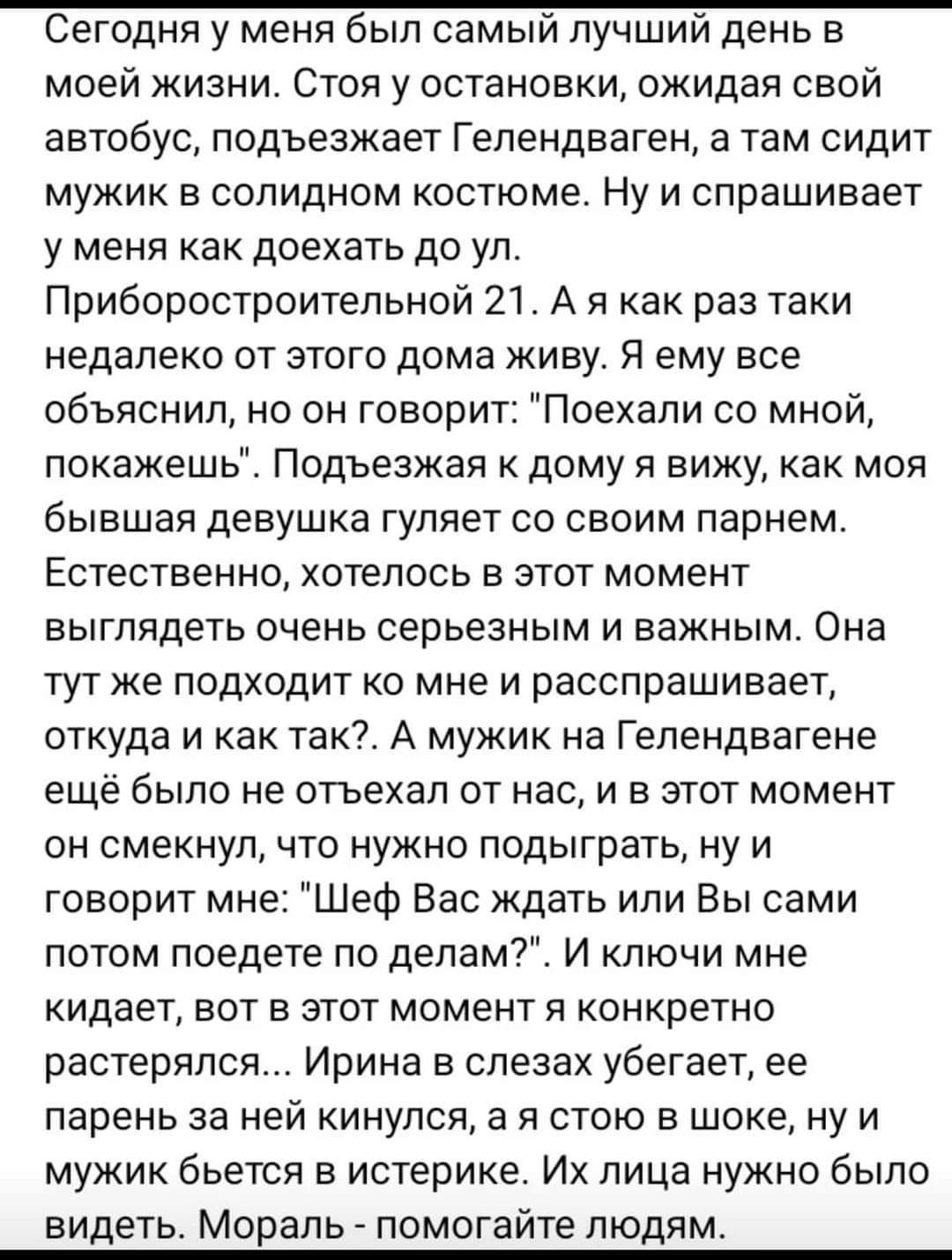 Сегодня у меня был самый лучший день в моей жизни. Стоя у остановки, ожидая свой автобус, подъезжает гелендваген, а там сидит мужик в солидном костюме. Ну и спрашивает у меня как доехать до ул. Приборостроительной 21. А я как раз таки недалеко от этого дома живу. Я ему все объяснил, но он говорит: 