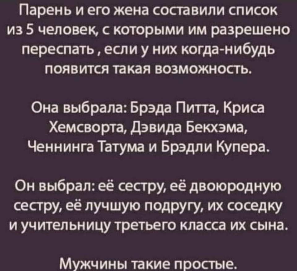 Парень и его жена составили список из 5 человек, с которыми им разрешено переспать  если у них когданибудь появится такая возможность. Она выбрала: брэда питта, криса хемсворта, дэвида бекхэма, ченнинга татума и брэдли купера. Он выбрал: её сестру, её двоюродную сестру, её лучшую подругу, их соседку и учительницу третьего класса их сына. Мужчины такие простые.
Парень и его жена составили список из 5 человек, с которыми им разрешено переспать  если у них когданибудь появится такая возможность. Она выбрала: брэда питта, криса хемсворта, дэвида бекхэма, ченнинга татума и брэдли купера. Он выбрал: её сестру, её двоюродную сестру, её лучшую подругу, их соседку и учительницу третьего класса их сына. Мужчины такие простые.