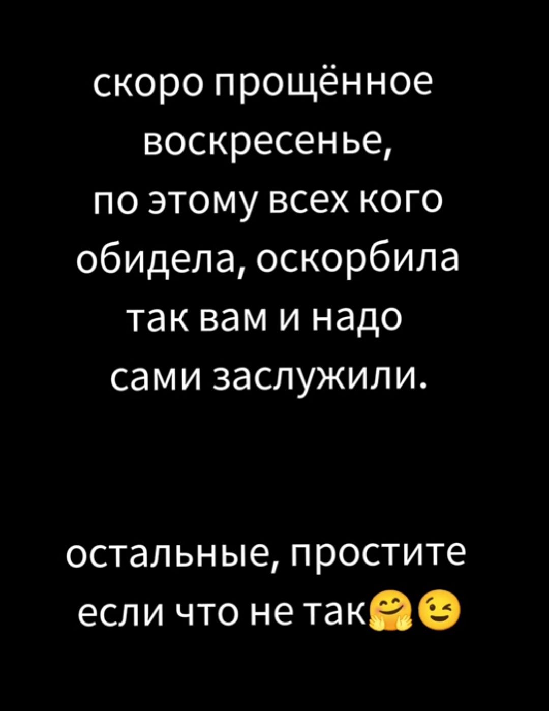 Скоро прощённое воскресенье, по этому всех кого обидела, оскорбила так вам и надо сами заслужили. Остальные, простите если что не так
Скоро прощённое воскресенье, по этому всех кого обидела, оскорбила так вам и надо сами заслужили. Остальные, простите если что не так