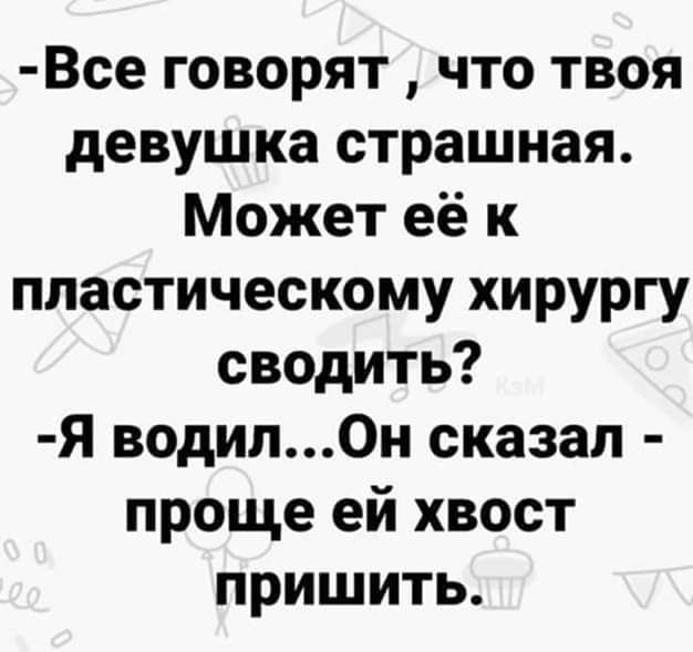 Все говорят  что твоя девушка страшная. Может её к пластическому хирургу сводить? Я водил...он сказал  проще ей хвост пришить.