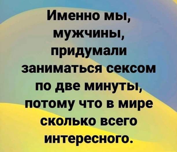 Именно мы, мужчины, придумали заниматься сексом по две минуты, потому что в мире сколько всего интересного.