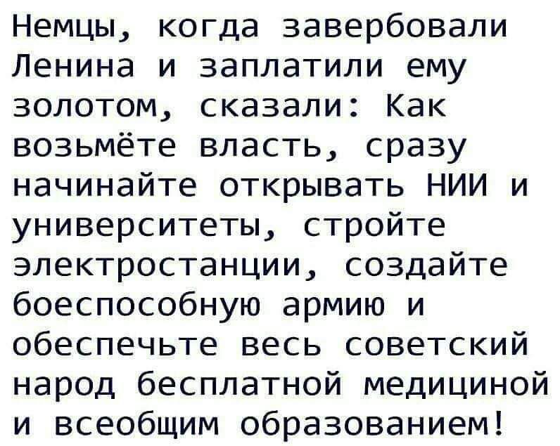 Немцы, когда завербовали ленина и заплатили ему золотом, сказали: как возьмёте власть, сразу начинайте открывать нии и университеты, стройте электростанции, создайте боеспособную армию и обеспечьте весь советский народ бесплатной медициной и всеобщим образованием!