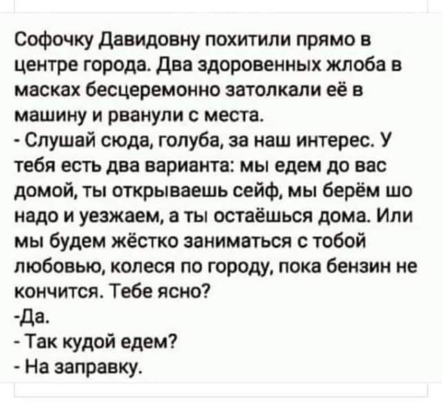 Софочку Давидовну похитили прямо в центре города. Два здоровенных жлоба в масках бесцеремонно затолкали её в машину и рванули с места.
- Слушай сюда, голуба, за наш интерес. У тебя есть два варианта: мы едем до вас домой, ты открываешь сейф, мы берём шо надо и уезжаем, а ты остаёшься дома. Или мы будем жёстко заниматься с тобой любовью, колеса по городу, пока бензин не кончится. Тебе ясно?
- Да.
- Так куды едем?
- На заправку.